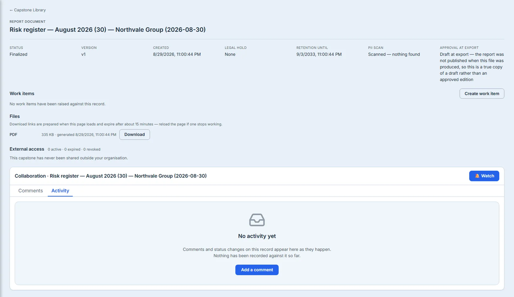 A single capstone opened from the register by clicking its title, under a "← Capstone Library" back link: the kind, "Report Document", above the record's own title, "Risk register — August 2026 (30) — Northvale Group (2026-08-30)". Six custody fields follow in a grid — Status "Finalized", Version "v1", Created "8/29/2026, 11:00:44 PM", Legal hold "None", Retention until "9/3/2033, 11:00:44 PM", and PII scan "Scanned — nothing found" — plus a seventh, "Approval at export", reading in full "Draft at export — the report was not published when this file was produced, so this is a true copy of a draft rather than an approved edition". Below the grid, a Work items section offers a Create work item button over the empty-state line "No work items have been raised against this record." A Files section follows, its one warning that download links expire in about 15 minutes, listing one PDF at 335 KB with a working Download link. Then the external-access line, "External access — 0 active · 0 expired · 0 revoked", above the plain statement that this capstone has never been shared outside your organisation. Filling the lower part of the frame, a Collaboration card titled with the same record name, a Watch button at its right, and Comments and Activity tabs with Activity selected on an empty trail reading "No activity yet."